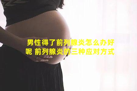 男性得了前列腺炎怎么办好呢 前列腺炎的三种应对方式